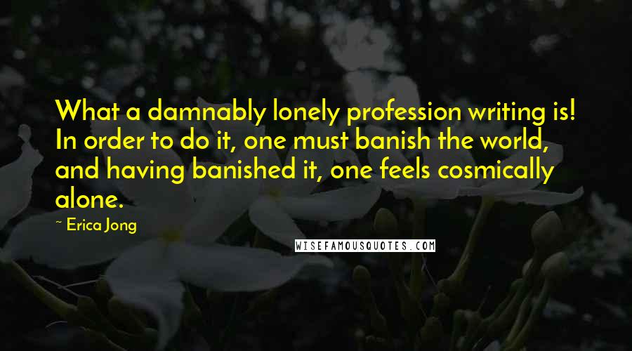 Erica Jong Quotes: What a damnably lonely profession writing is! In order to do it, one must banish the world, and having banished it, one feels cosmically alone.