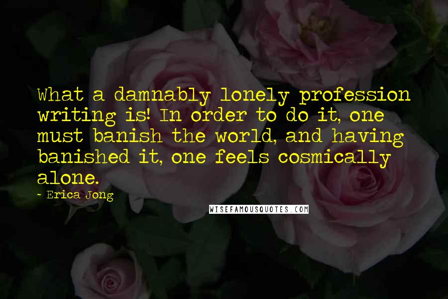 Erica Jong Quotes: What a damnably lonely profession writing is! In order to do it, one must banish the world, and having banished it, one feels cosmically alone.