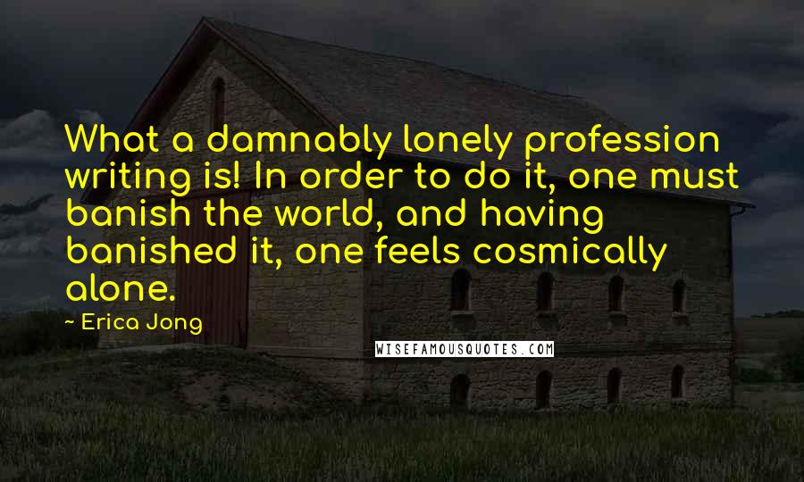 Erica Jong Quotes: What a damnably lonely profession writing is! In order to do it, one must banish the world, and having banished it, one feels cosmically alone.