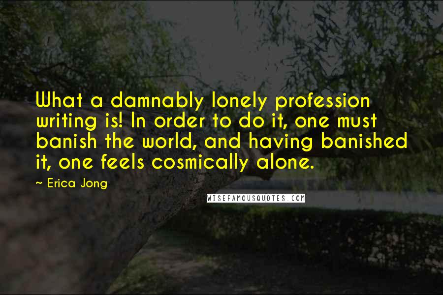 Erica Jong Quotes: What a damnably lonely profession writing is! In order to do it, one must banish the world, and having banished it, one feels cosmically alone.