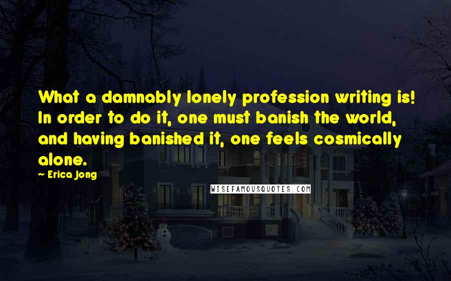 Erica Jong Quotes: What a damnably lonely profession writing is! In order to do it, one must banish the world, and having banished it, one feels cosmically alone.