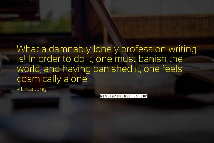 Erica Jong Quotes: What a damnably lonely profession writing is! In order to do it, one must banish the world, and having banished it, one feels cosmically alone.