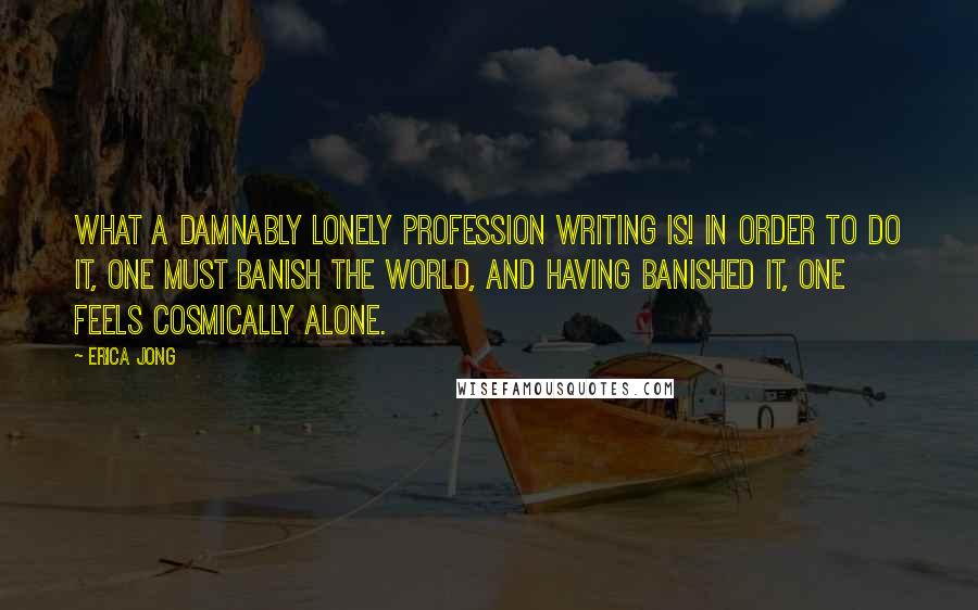 Erica Jong Quotes: What a damnably lonely profession writing is! In order to do it, one must banish the world, and having banished it, one feels cosmically alone.