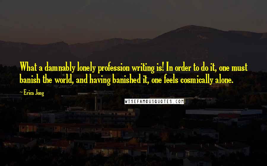 Erica Jong Quotes: What a damnably lonely profession writing is! In order to do it, one must banish the world, and having banished it, one feels cosmically alone.