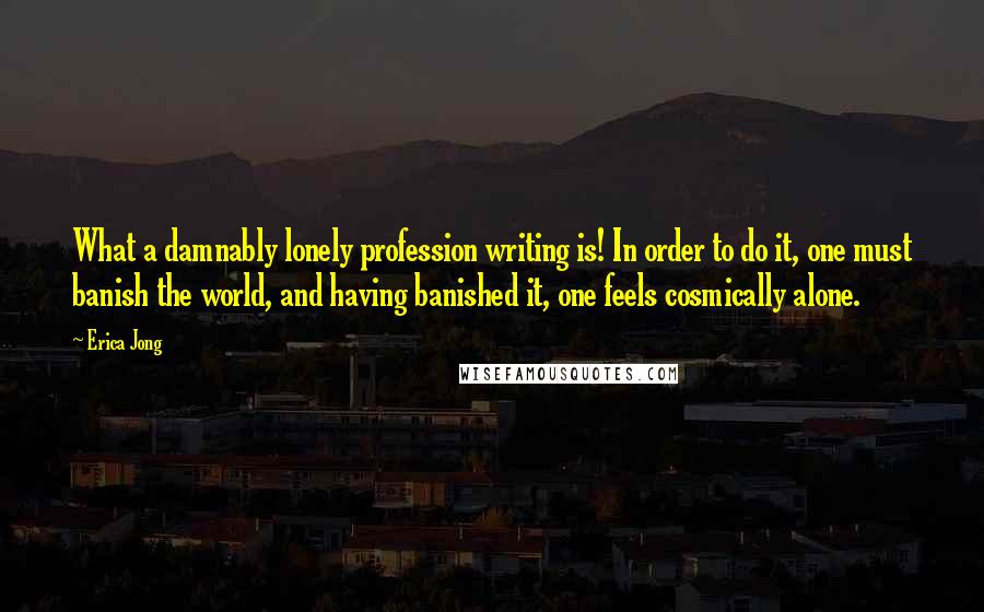 Erica Jong Quotes: What a damnably lonely profession writing is! In order to do it, one must banish the world, and having banished it, one feels cosmically alone.