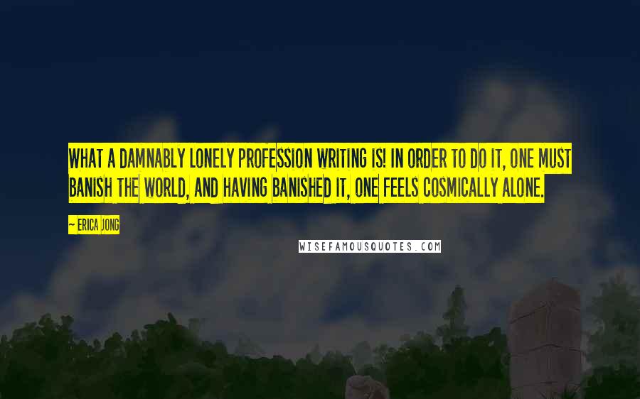 Erica Jong Quotes: What a damnably lonely profession writing is! In order to do it, one must banish the world, and having banished it, one feels cosmically alone.