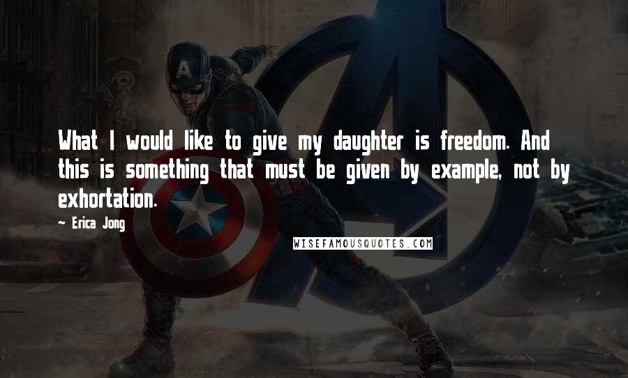 Erica Jong Quotes: What I would like to give my daughter is freedom. And this is something that must be given by example, not by exhortation.