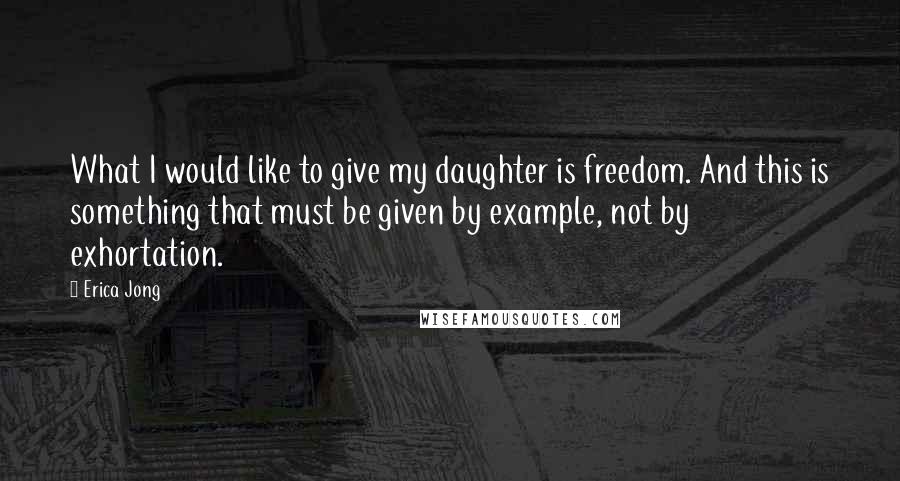 Erica Jong Quotes: What I would like to give my daughter is freedom. And this is something that must be given by example, not by exhortation.