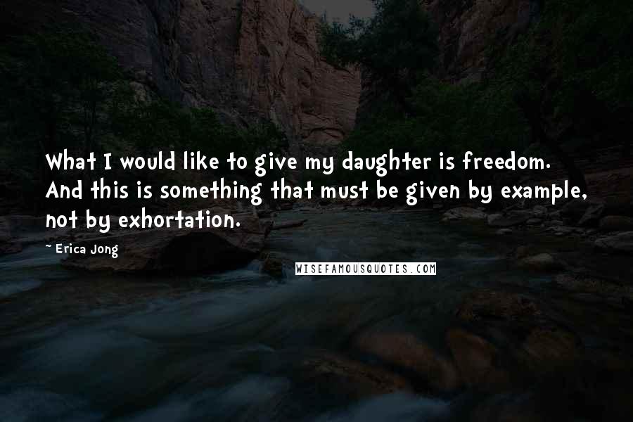 Erica Jong Quotes: What I would like to give my daughter is freedom. And this is something that must be given by example, not by exhortation.