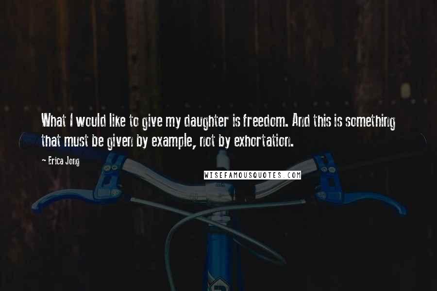 Erica Jong Quotes: What I would like to give my daughter is freedom. And this is something that must be given by example, not by exhortation.