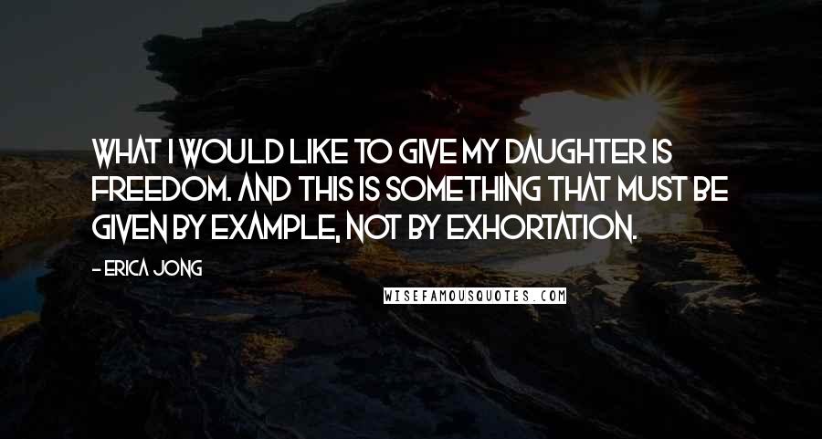 Erica Jong Quotes: What I would like to give my daughter is freedom. And this is something that must be given by example, not by exhortation.