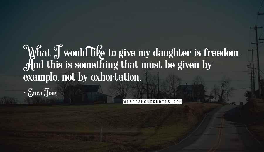 Erica Jong Quotes: What I would like to give my daughter is freedom. And this is something that must be given by example, not by exhortation.