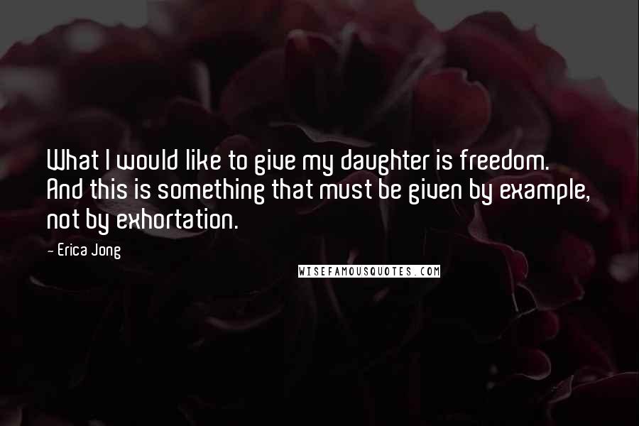 Erica Jong Quotes: What I would like to give my daughter is freedom. And this is something that must be given by example, not by exhortation.