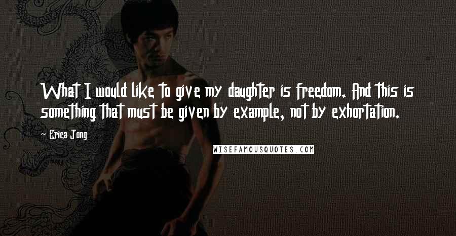 Erica Jong Quotes: What I would like to give my daughter is freedom. And this is something that must be given by example, not by exhortation.