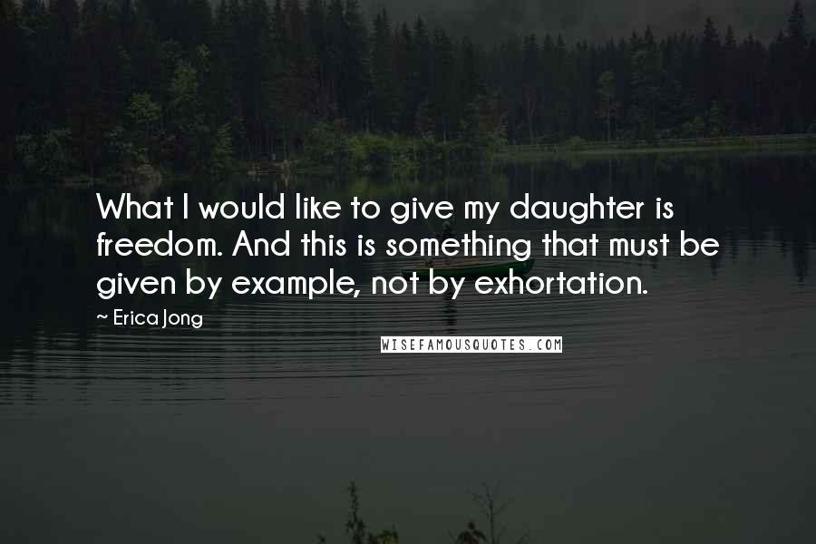 Erica Jong Quotes: What I would like to give my daughter is freedom. And this is something that must be given by example, not by exhortation.
