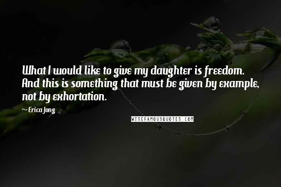 Erica Jong Quotes: What I would like to give my daughter is freedom. And this is something that must be given by example, not by exhortation.