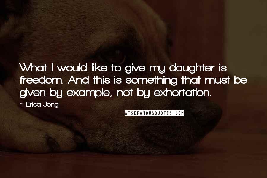 Erica Jong Quotes: What I would like to give my daughter is freedom. And this is something that must be given by example, not by exhortation.