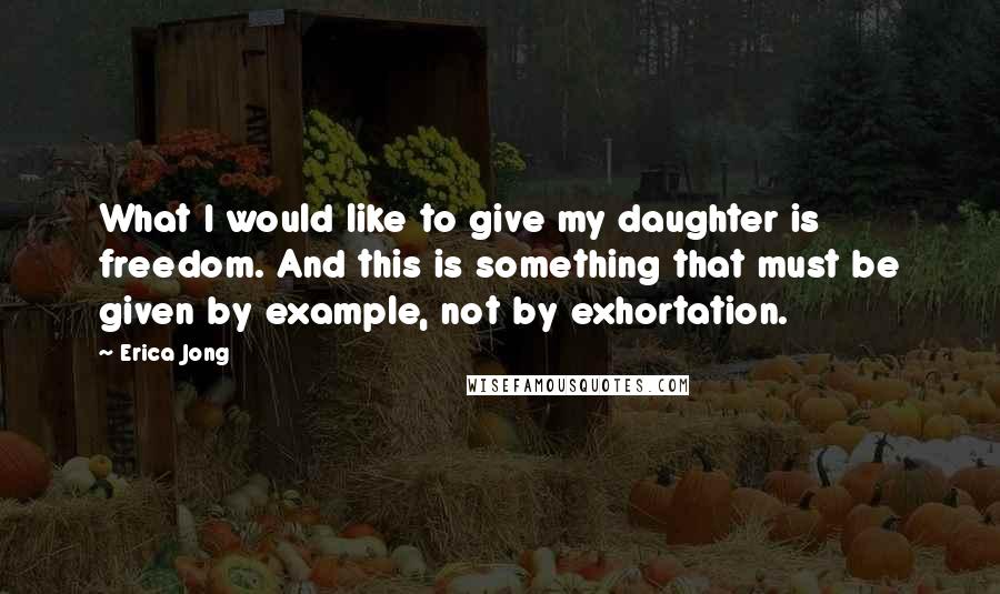 Erica Jong Quotes: What I would like to give my daughter is freedom. And this is something that must be given by example, not by exhortation.