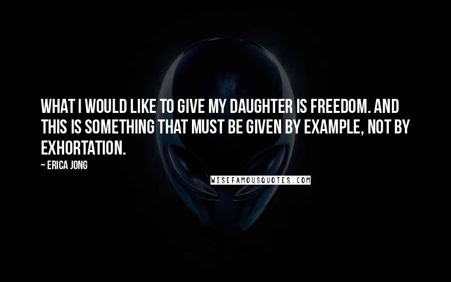Erica Jong Quotes: What I would like to give my daughter is freedom. And this is something that must be given by example, not by exhortation.
