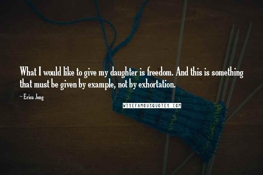 Erica Jong Quotes: What I would like to give my daughter is freedom. And this is something that must be given by example, not by exhortation.