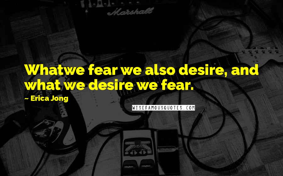 Erica Jong Quotes: Whatwe fear we also desire, and what we desire we fear.