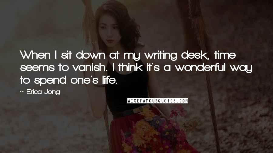 Erica Jong Quotes: When I sit down at my writing desk, time seems to vanish. I think it's a wonderful way to spend one's life.