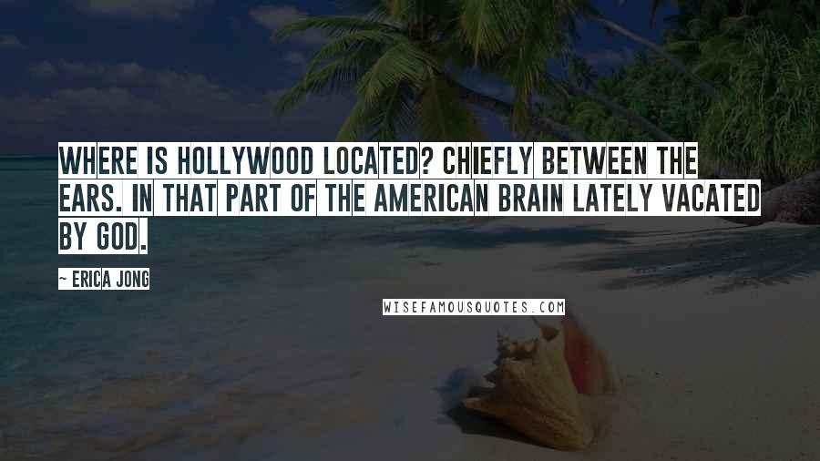 Erica Jong Quotes: Where is Hollywood located? Chiefly between the ears. In that part of the American brain lately vacated by God.