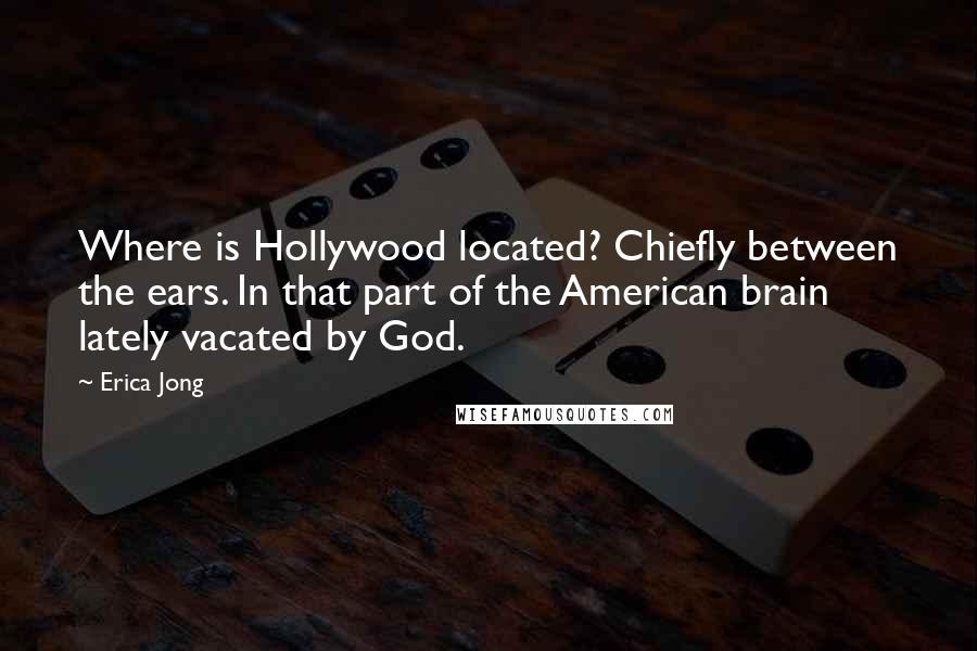 Erica Jong Quotes: Where is Hollywood located? Chiefly between the ears. In that part of the American brain lately vacated by God.