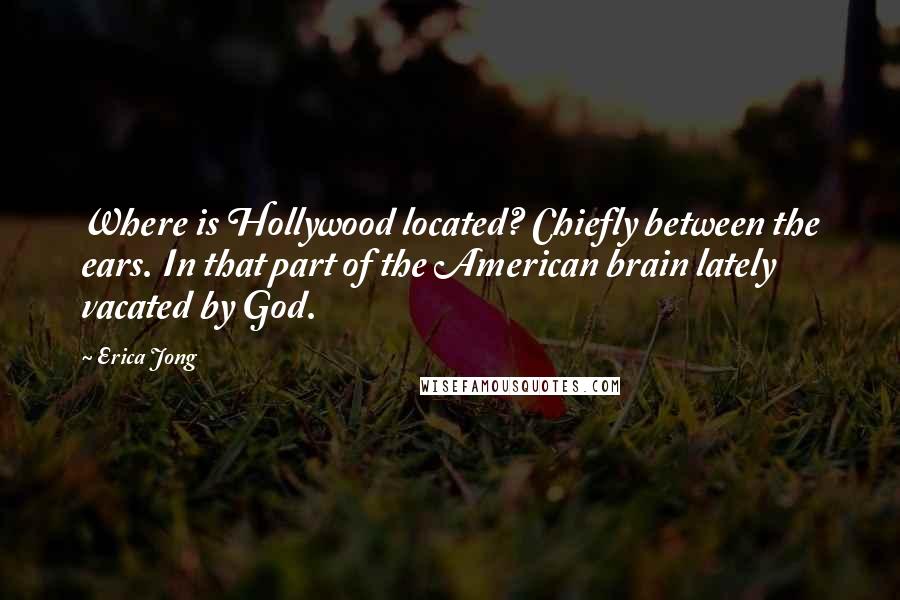 Erica Jong Quotes: Where is Hollywood located? Chiefly between the ears. In that part of the American brain lately vacated by God.