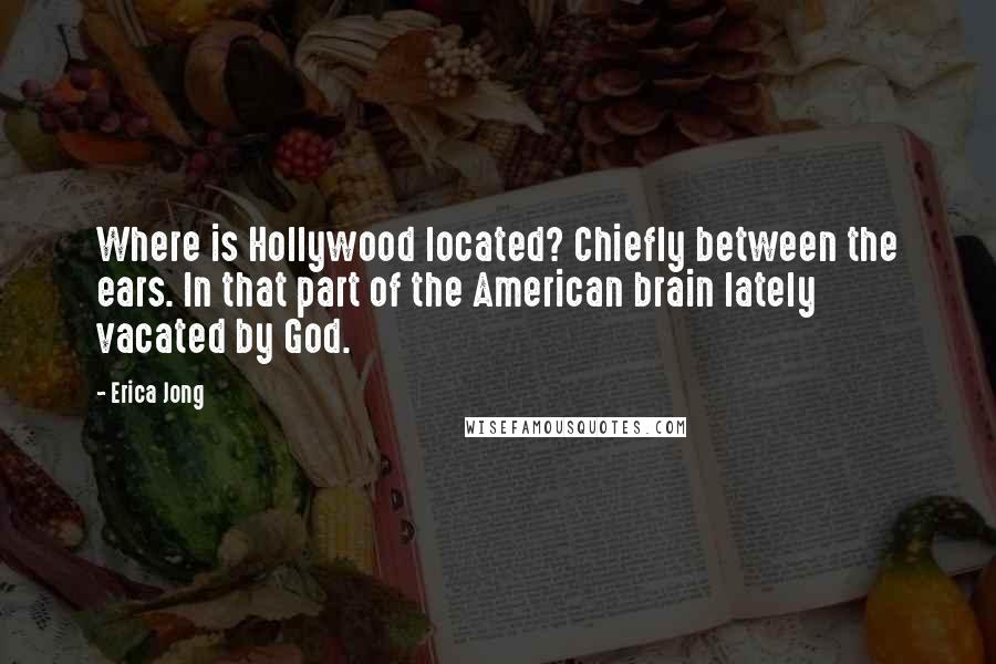 Erica Jong Quotes: Where is Hollywood located? Chiefly between the ears. In that part of the American brain lately vacated by God.