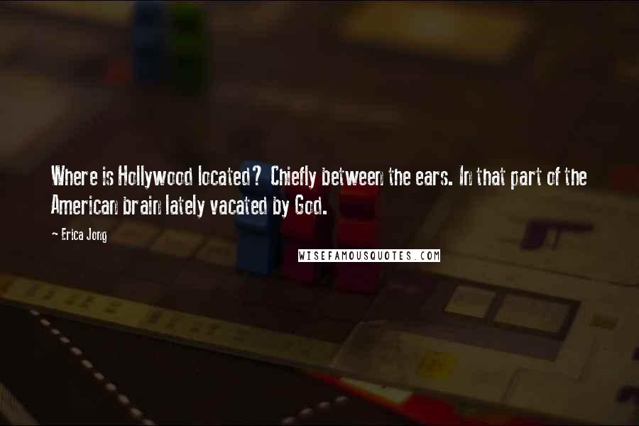 Erica Jong Quotes: Where is Hollywood located? Chiefly between the ears. In that part of the American brain lately vacated by God.