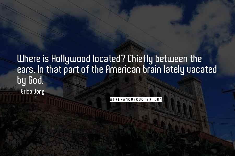 Erica Jong Quotes: Where is Hollywood located? Chiefly between the ears. In that part of the American brain lately vacated by God.