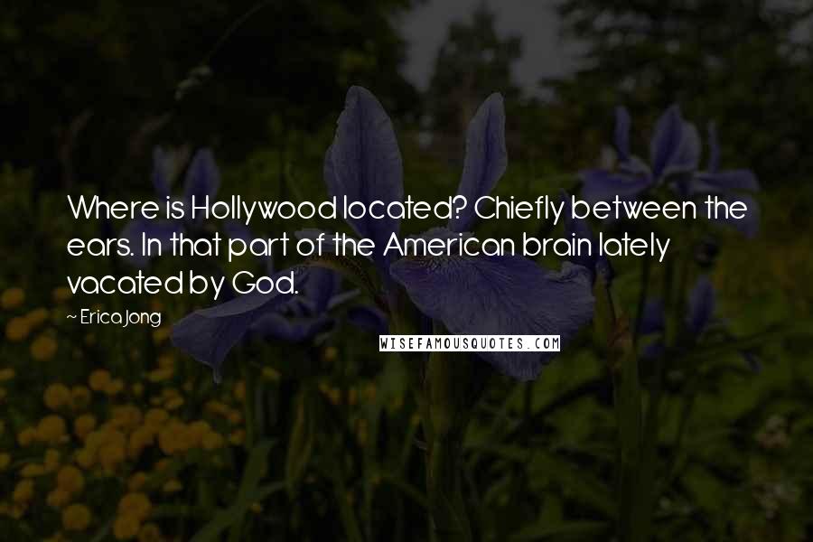 Erica Jong Quotes: Where is Hollywood located? Chiefly between the ears. In that part of the American brain lately vacated by God.