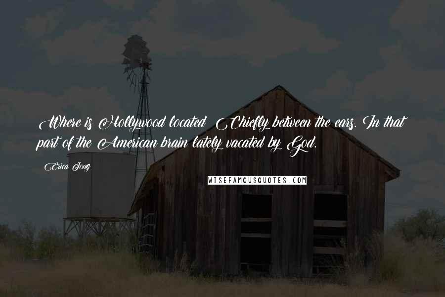 Erica Jong Quotes: Where is Hollywood located? Chiefly between the ears. In that part of the American brain lately vacated by God.