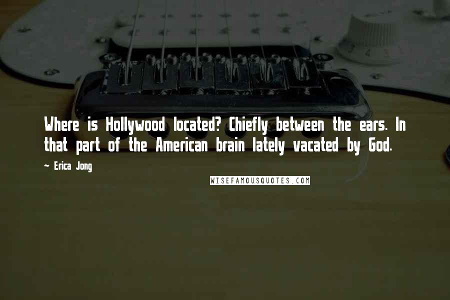 Erica Jong Quotes: Where is Hollywood located? Chiefly between the ears. In that part of the American brain lately vacated by God.