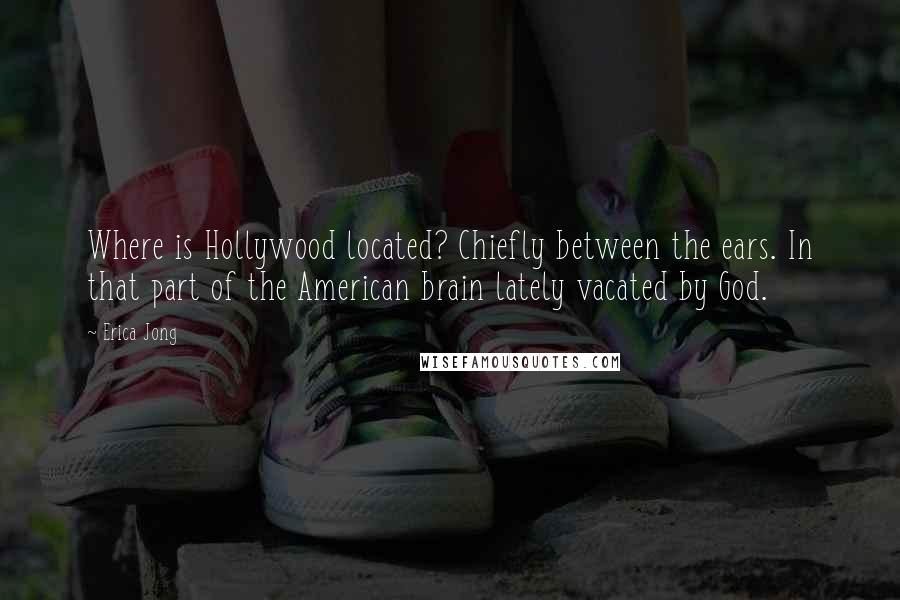 Erica Jong Quotes: Where is Hollywood located? Chiefly between the ears. In that part of the American brain lately vacated by God.