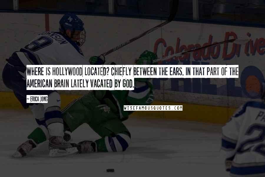 Erica Jong Quotes: Where is Hollywood located? Chiefly between the ears. In that part of the American brain lately vacated by God.