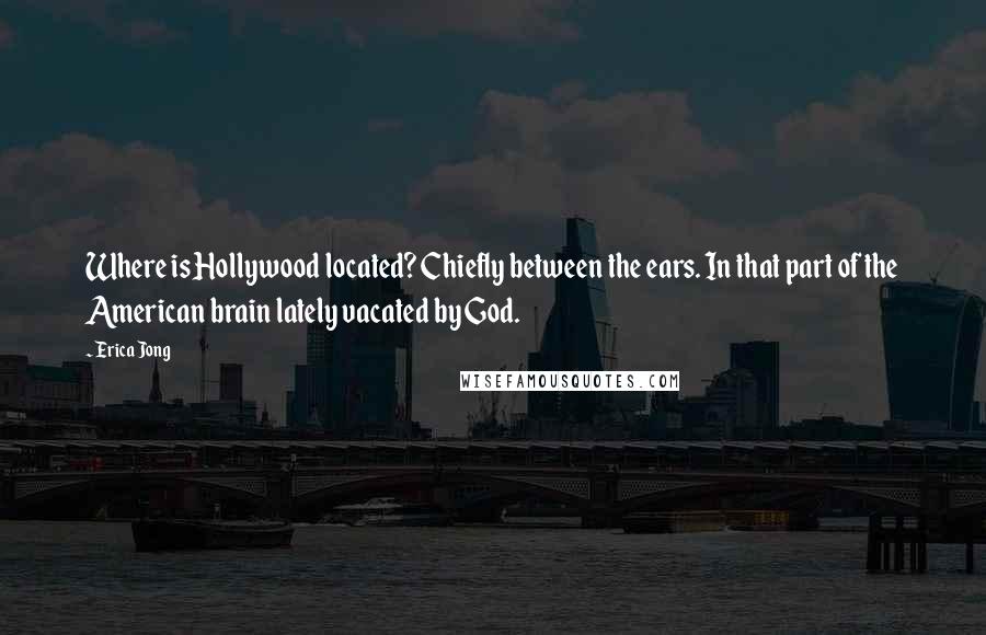 Erica Jong Quotes: Where is Hollywood located? Chiefly between the ears. In that part of the American brain lately vacated by God.