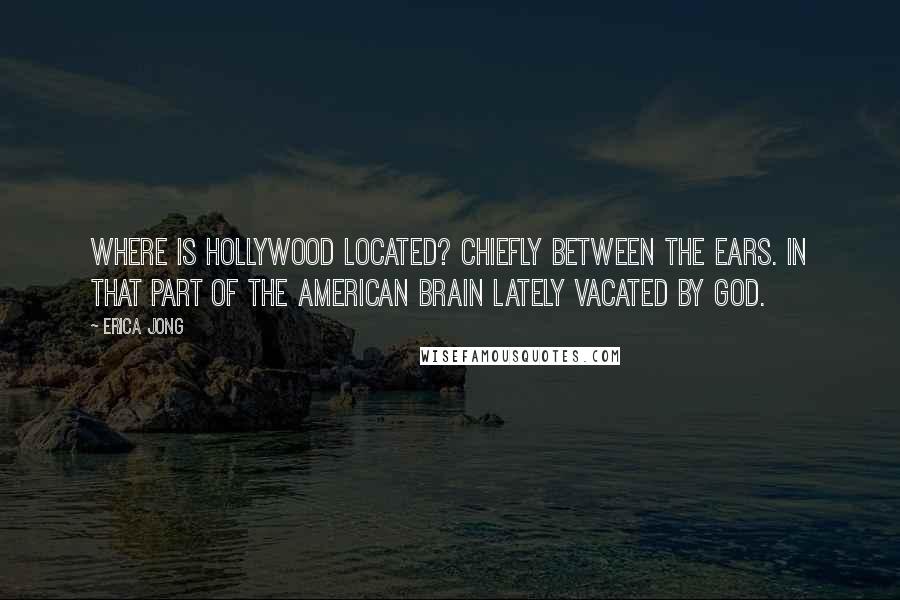 Erica Jong Quotes: Where is Hollywood located? Chiefly between the ears. In that part of the American brain lately vacated by God.