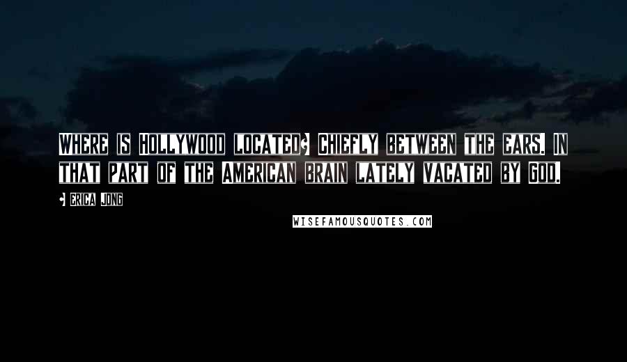 Erica Jong Quotes: Where is Hollywood located? Chiefly between the ears. In that part of the American brain lately vacated by God.