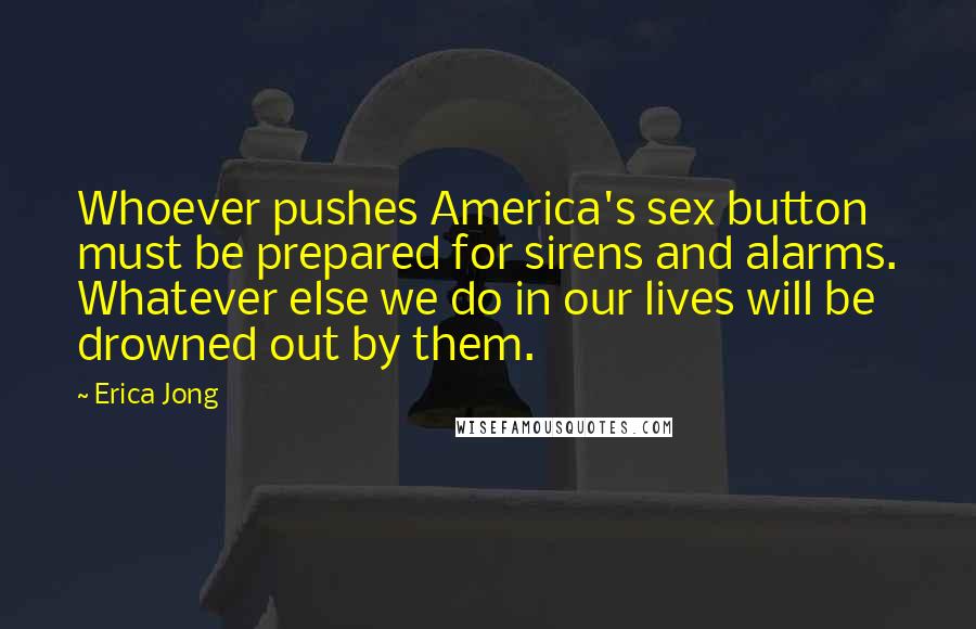 Erica Jong Quotes: Whoever pushes America's sex button must be prepared for sirens and alarms. Whatever else we do in our lives will be drowned out by them.