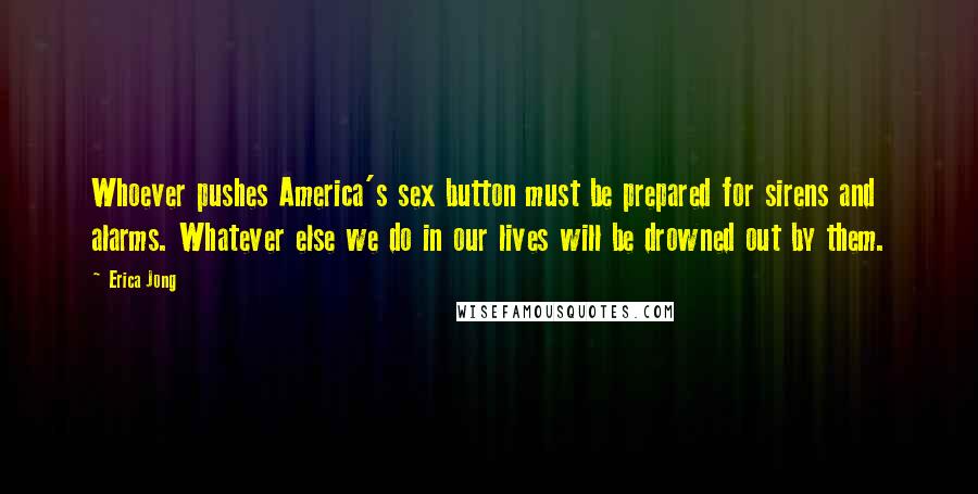 Erica Jong Quotes: Whoever pushes America's sex button must be prepared for sirens and alarms. Whatever else we do in our lives will be drowned out by them.