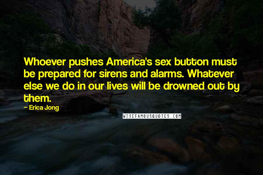 Erica Jong Quotes: Whoever pushes America's sex button must be prepared for sirens and alarms. Whatever else we do in our lives will be drowned out by them.