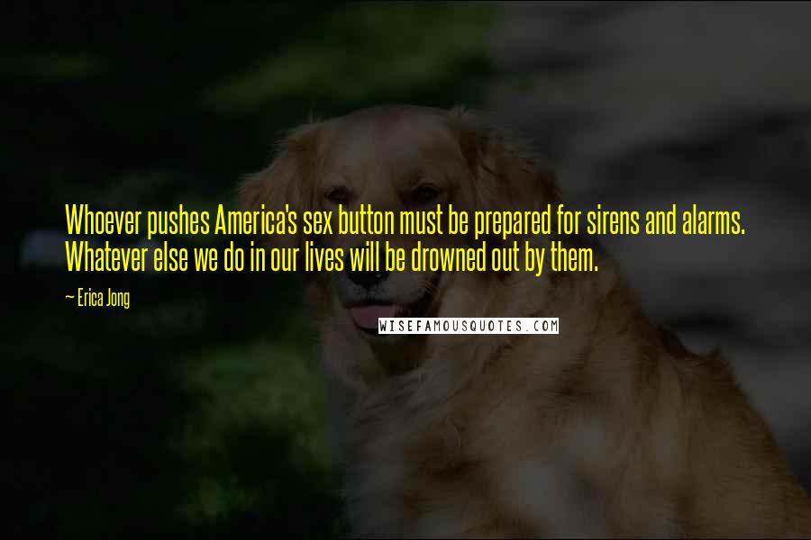 Erica Jong Quotes: Whoever pushes America's sex button must be prepared for sirens and alarms. Whatever else we do in our lives will be drowned out by them.