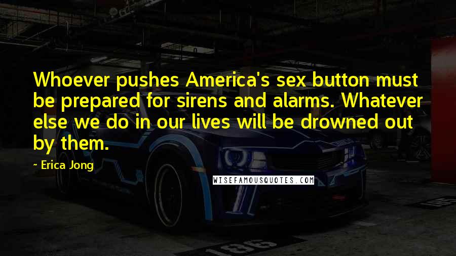 Erica Jong Quotes: Whoever pushes America's sex button must be prepared for sirens and alarms. Whatever else we do in our lives will be drowned out by them.