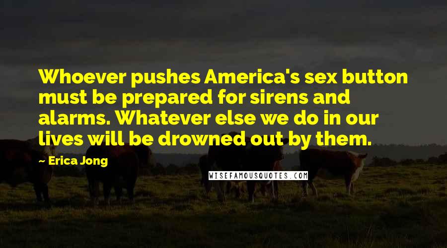 Erica Jong Quotes: Whoever pushes America's sex button must be prepared for sirens and alarms. Whatever else we do in our lives will be drowned out by them.