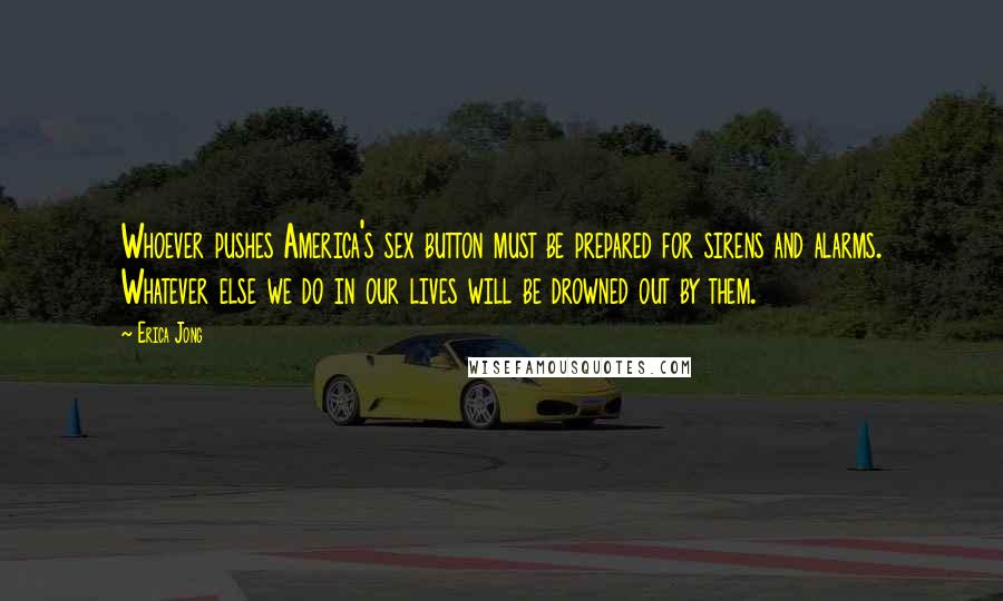 Erica Jong Quotes: Whoever pushes America's sex button must be prepared for sirens and alarms. Whatever else we do in our lives will be drowned out by them.