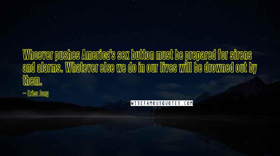 Erica Jong Quotes: Whoever pushes America's sex button must be prepared for sirens and alarms. Whatever else we do in our lives will be drowned out by them.