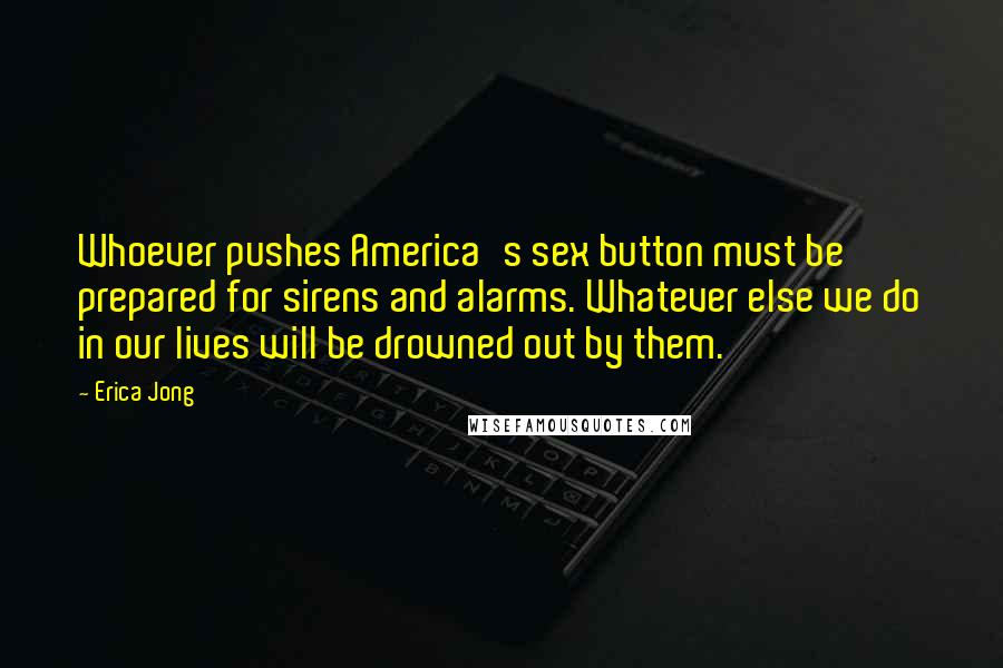 Erica Jong Quotes: Whoever pushes America's sex button must be prepared for sirens and alarms. Whatever else we do in our lives will be drowned out by them.