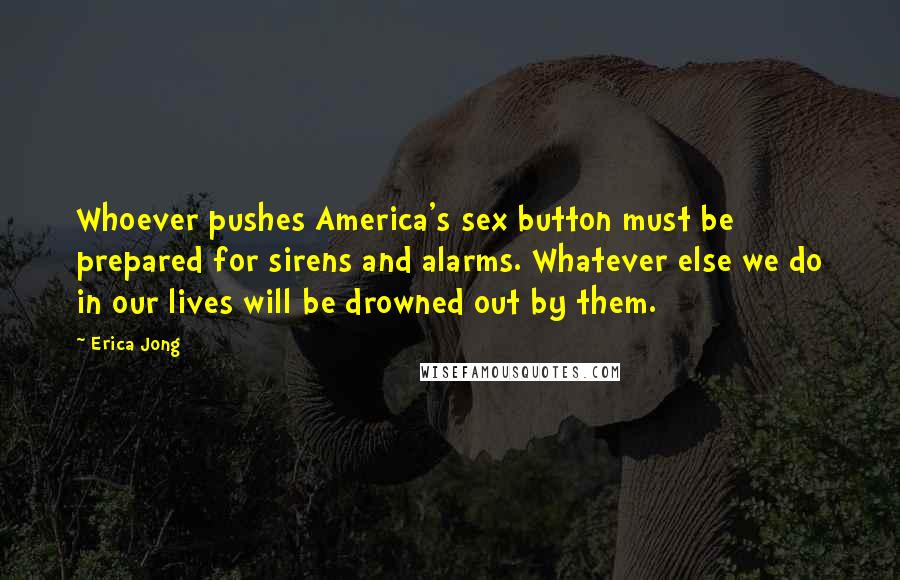Erica Jong Quotes: Whoever pushes America's sex button must be prepared for sirens and alarms. Whatever else we do in our lives will be drowned out by them.